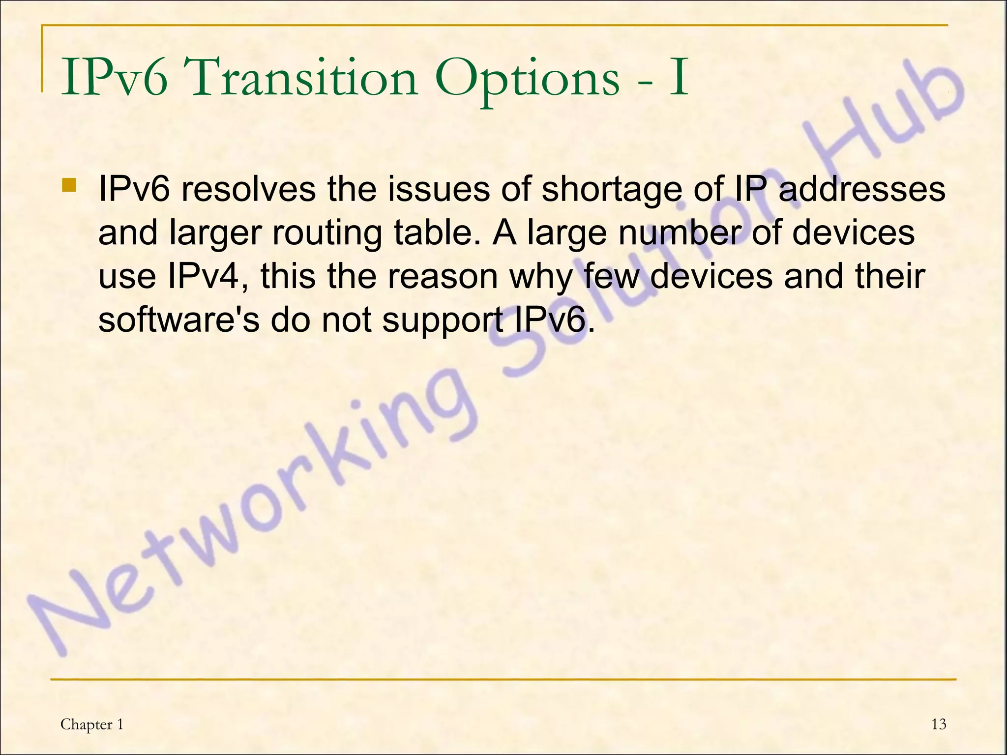 IPv6 Transition Options - I
    IPv6 resolves the issues of shortage of IP addresses
     and larger routing table. A large number of devices
     use IPv4, this the reason why few devices and their
     software's do not support IPv6.




Chapter 1                                               13
 