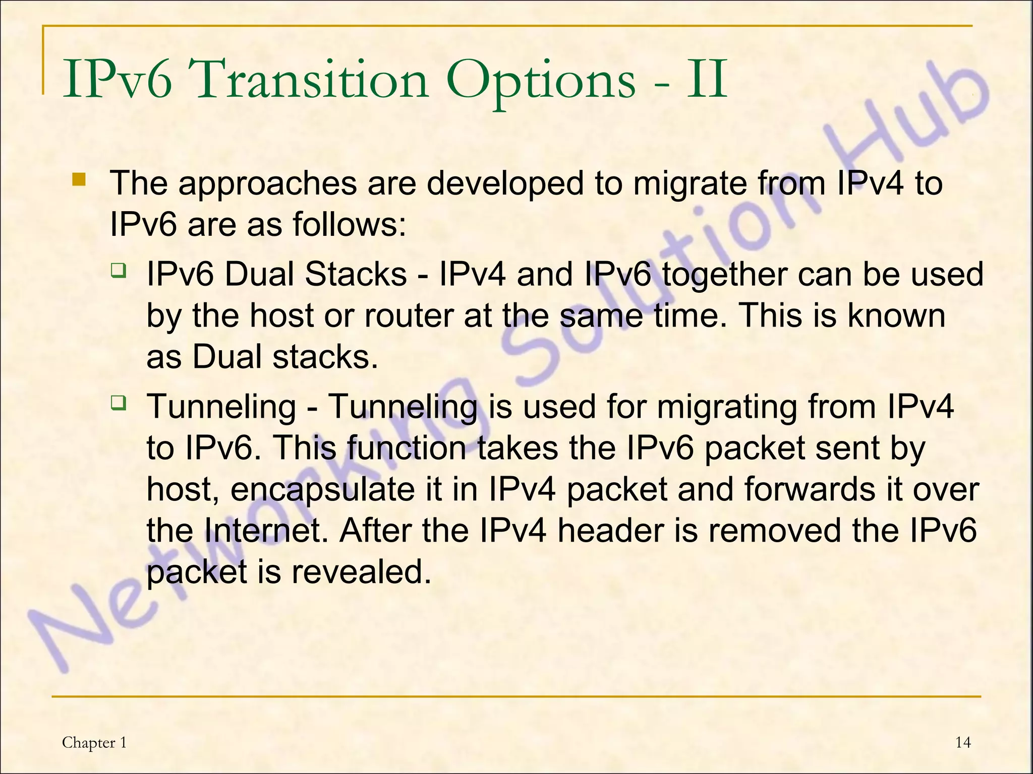 IPv6 Transition Options - II
     The approaches are developed to migrate from IPv4 to
      IPv6 are as follows:
       IPv6 Dual Stacks - IPv4 and IPv6 together can be used

        by the host or router at the same time. This is known
        as Dual stacks.
       Tunneling - Tunneling is used for migrating from IPv4

        to IPv6. This function takes the IPv6 packet sent by
        host, encapsulate it in IPv4 packet and forwards it over
        the Internet. After the IPv4 header is removed the IPv6
        packet is revealed.



Chapter 1                                                     14
 