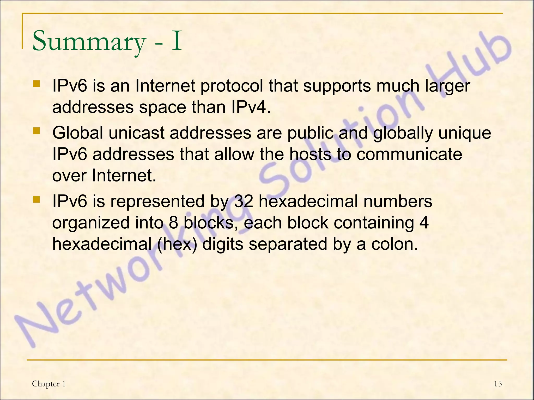 Summary - I
    IPv6 is an Internet protocol that supports much larger
     addresses space than IPv4.
    Global unicast addresses are public and globally unique
     IPv6 addresses that allow the hosts to communicate
     over Internet.
    IPv6 is represented by 32 hexadecimal numbers
     organized into 8 blocks, each block containing 4
     hexadecimal (hex) digits separated by a colon.




Chapter 1                                                      15
 