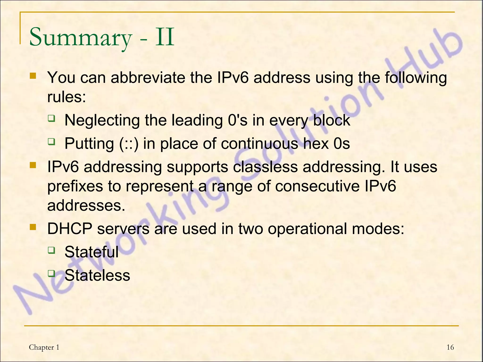 Summary - II
    You can abbreviate the IPv6 address using the following
     rules:
      Neglecting the leading 0's in every block

      Putting (::) in place of continuous hex 0s

    IPv6 addressing supports classless addressing. It uses
     prefixes to represent a range of consecutive IPv6
     addresses.
    DHCP servers are used in two operational modes:
      Stateful

      Stateless




Chapter 1                                                  16
 