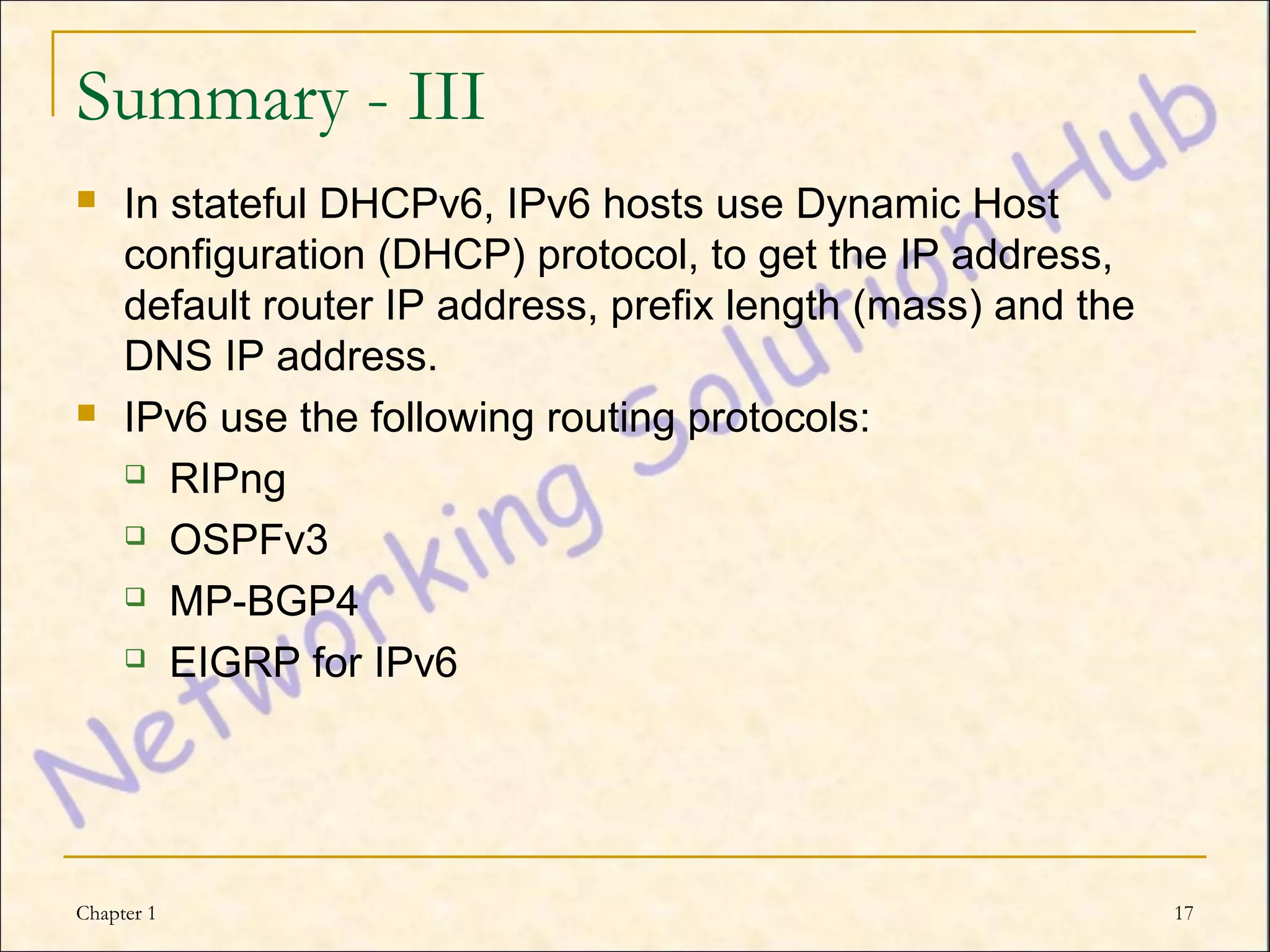 Summary - III
    In stateful DHCPv6, IPv6 hosts use Dynamic Host
     configuration (DHCP) protocol, to get the IP address,
     default router IP address, prefix length (mass) and the
     DNS IP address.
    IPv6 use the following routing protocols:
      RIPng

      OSPFv3

      MP-BGP4

      EIGRP for IPv6




Chapter 1                                                      17
 