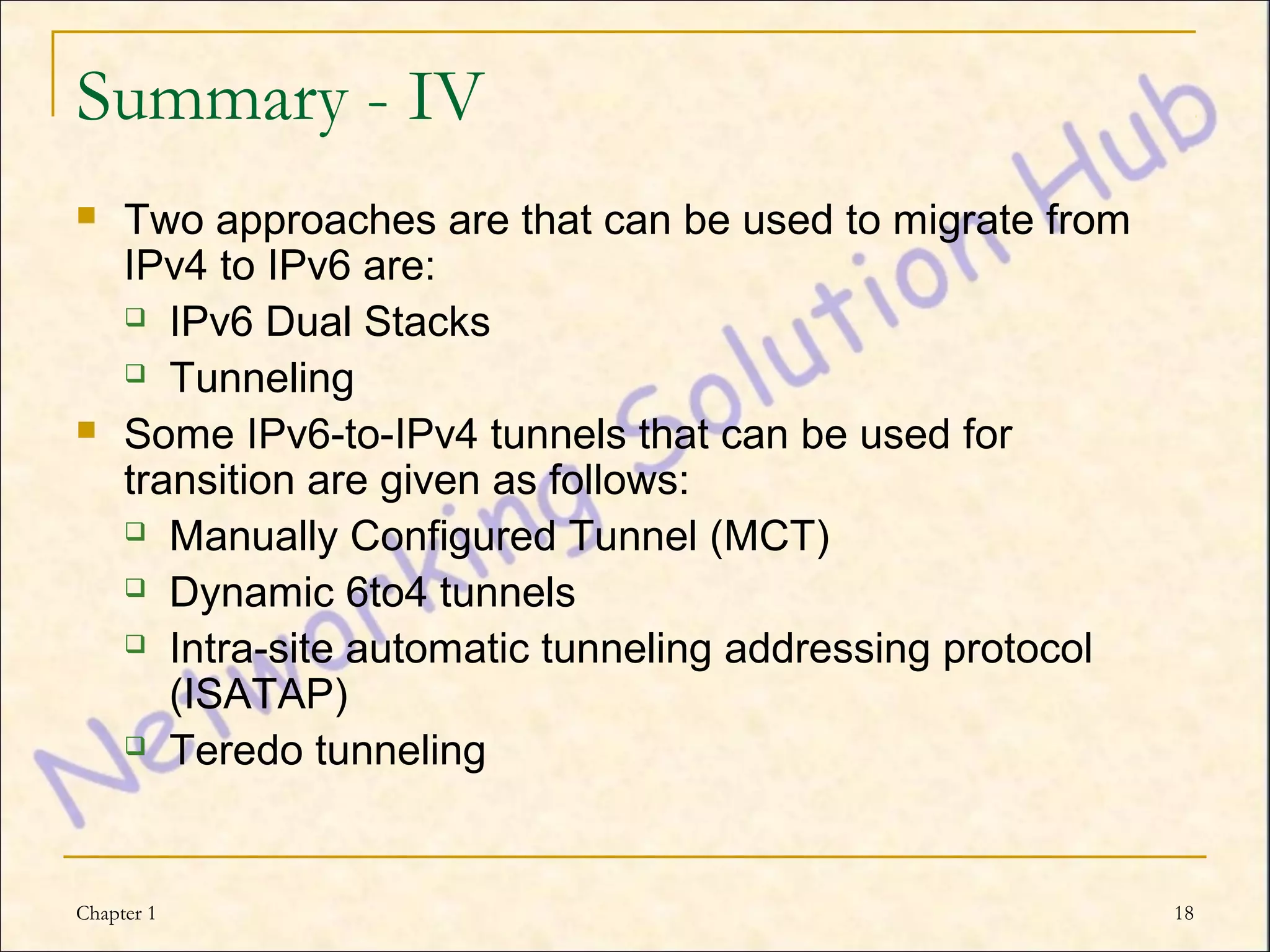 Summary - IV
    Two approaches are that can be used to migrate from
     IPv4 to IPv6 are:
      IPv6 Dual Stacks

      Tunneling

    Some IPv6-to-IPv4 tunnels that can be used for
     transition are given as follows:
      Manually Configured Tunnel (MCT)

      Dynamic 6to4 tunnels

      Intra-site automatic tunneling addressing protocol

        (ISATAP)
      Teredo tunneling




Chapter 1                                                   18
 