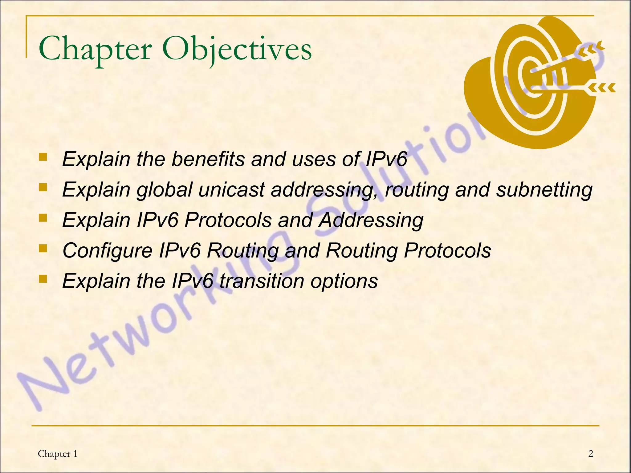 Chapter Objectives

    Explain the benefits and uses of IPv6
    Explain global unicast addressing, routing and subnetting
    Explain IPv6 Protocols and Addressing
    Configure IPv6 Routing and Routing Protocols
    Explain the IPv6 transition options




Chapter 1                                                    2
 