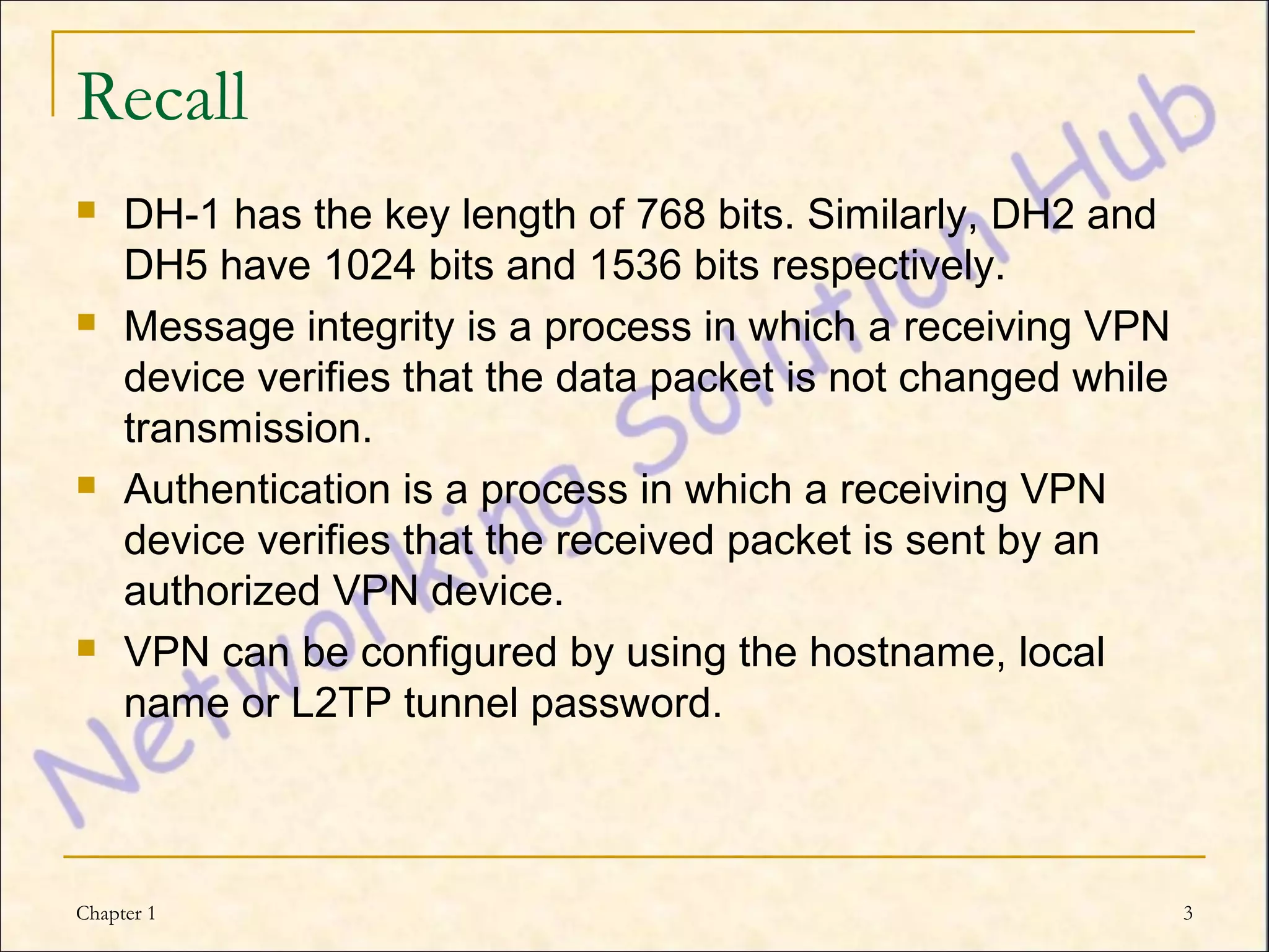 Recall
    DH-1 has the key length of 768 bits. Similarly, DH2 and
     DH5 have 1024 bits and 1536 bits respectively.
    Message integrity is a process in which a receiving VPN
     device verifies that the data packet is not changed while
     transmission.
    Authentication is a process in which a receiving VPN
     device verifies that the received packet is sent by an
     authorized VPN device.
    VPN can be configured by using the hostname, local
     name or L2TP tunnel password.



Chapter 1                                                        3
 