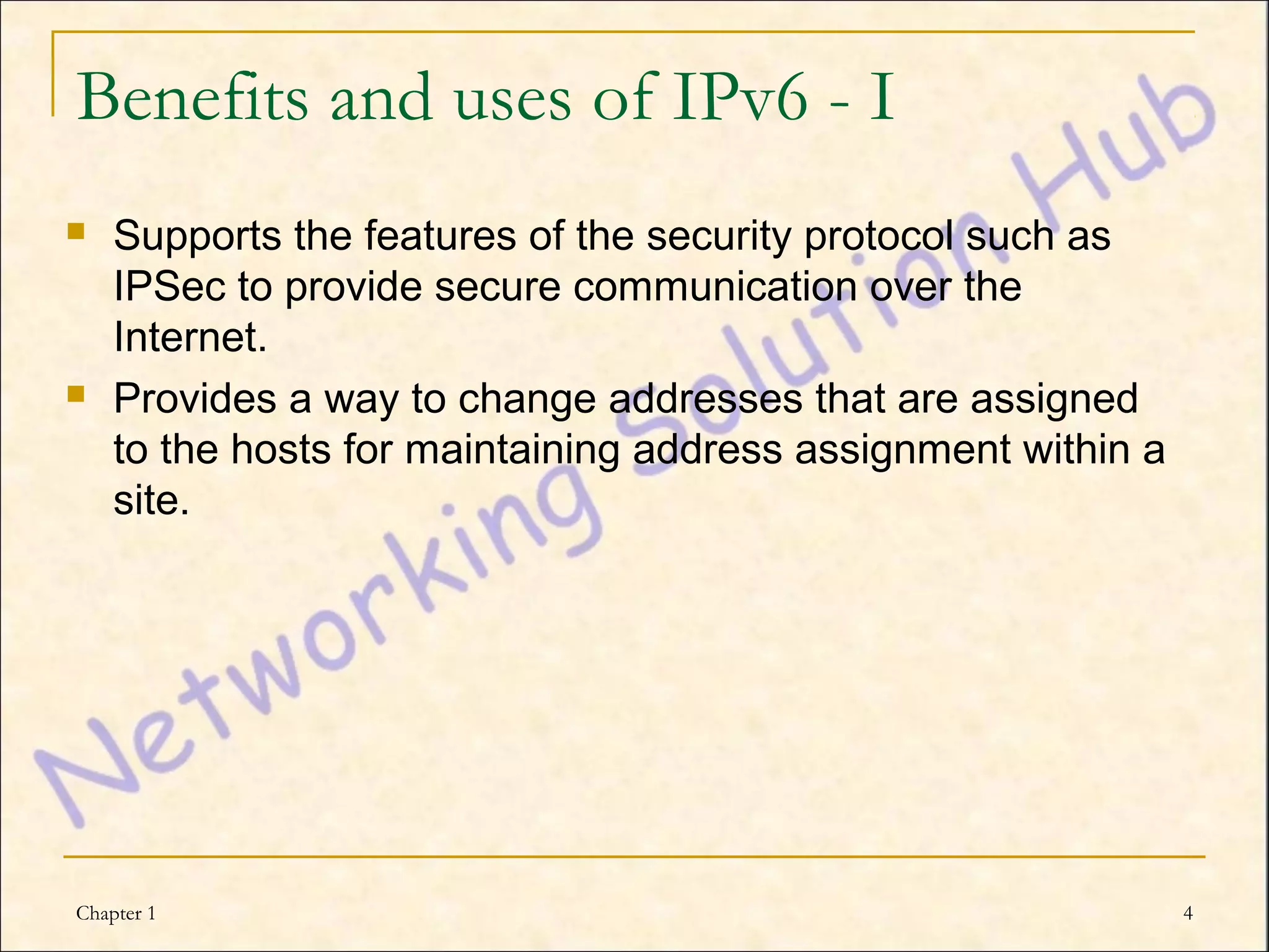 Benefits and uses of IPv6 - I
   Supports the features of the security protocol such as
    IPSec to provide secure communication over the
    Internet.
   Provides a way to change addresses that are assigned
    to the hosts for maintaining address assignment within a
    site.




Chapter 1                                                      4
 