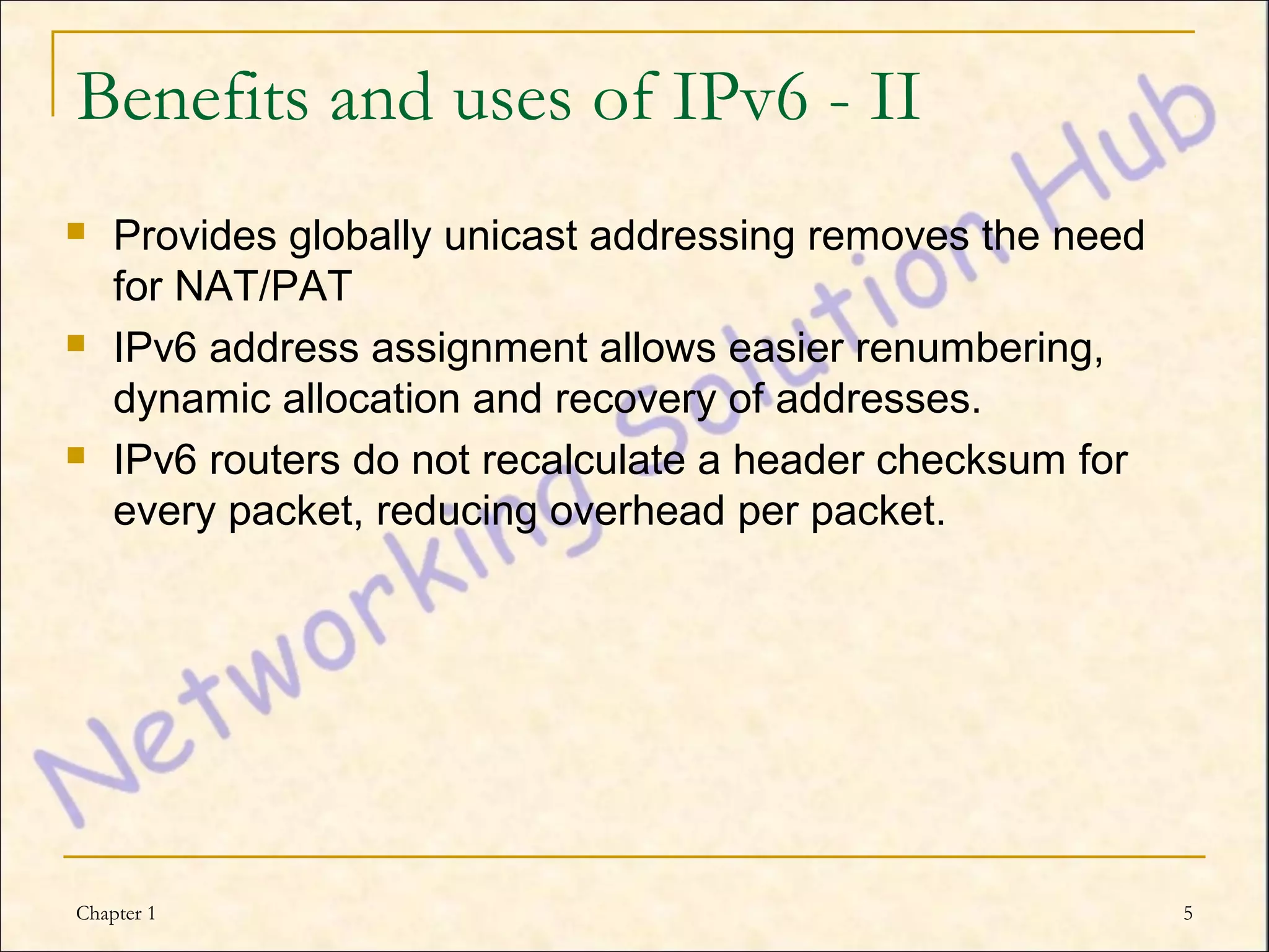 Benefits and uses of IPv6 - II
   Provides globally unicast addressing removes the need
    for NAT/PAT
   IPv6 address assignment allows easier renumbering,
    dynamic allocation and recovery of addresses.
   IPv6 routers do not recalculate a header checksum for
    every packet, reducing overhead per packet.




Chapter 1                                                   5
 