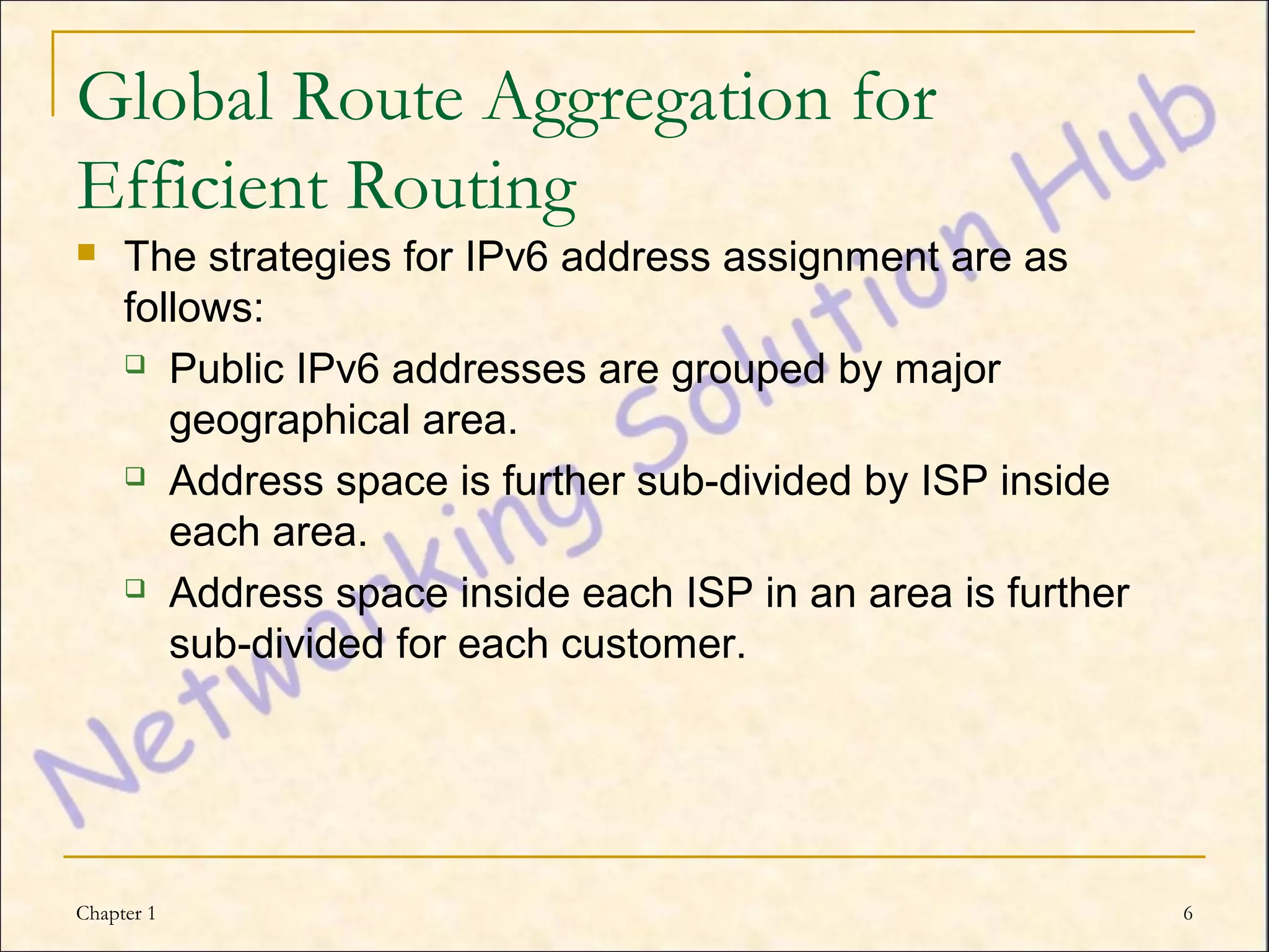 Global Route Aggregation for
Efficient Routing
    The strategies for IPv6 address assignment are as
     follows:
      Public IPv6 addresses are grouped by major

        geographical area.
      Address space is further sub-divided by ISP inside

        each area.
      Address space inside each ISP in an area is further

        sub-divided for each customer.




Chapter 1                                                    6
 