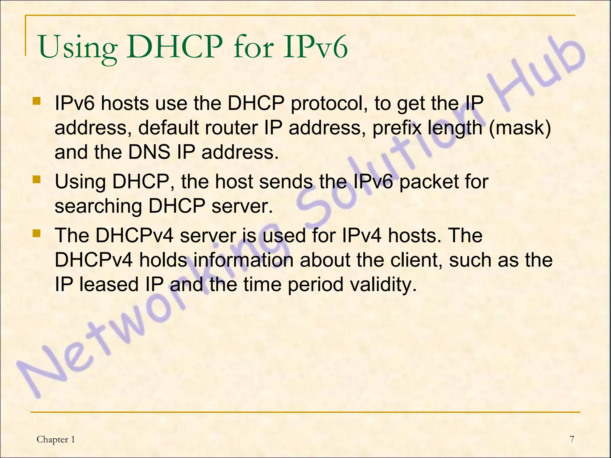 Using DHCP for IPv6
   IPv6 hosts use the DHCP protocol, to get the IP
    address, default router IP address, prefix length (mask)
    and the DNS IP address.
   Using DHCP, the host sends the IPv6 packet for
    searching DHCP server.
   The DHCPv4 server is used for IPv4 hosts. The
    DHCPv4 holds information about the client, such as the
    IP leased IP and the time period validity.




Chapter 1                                                      7
 