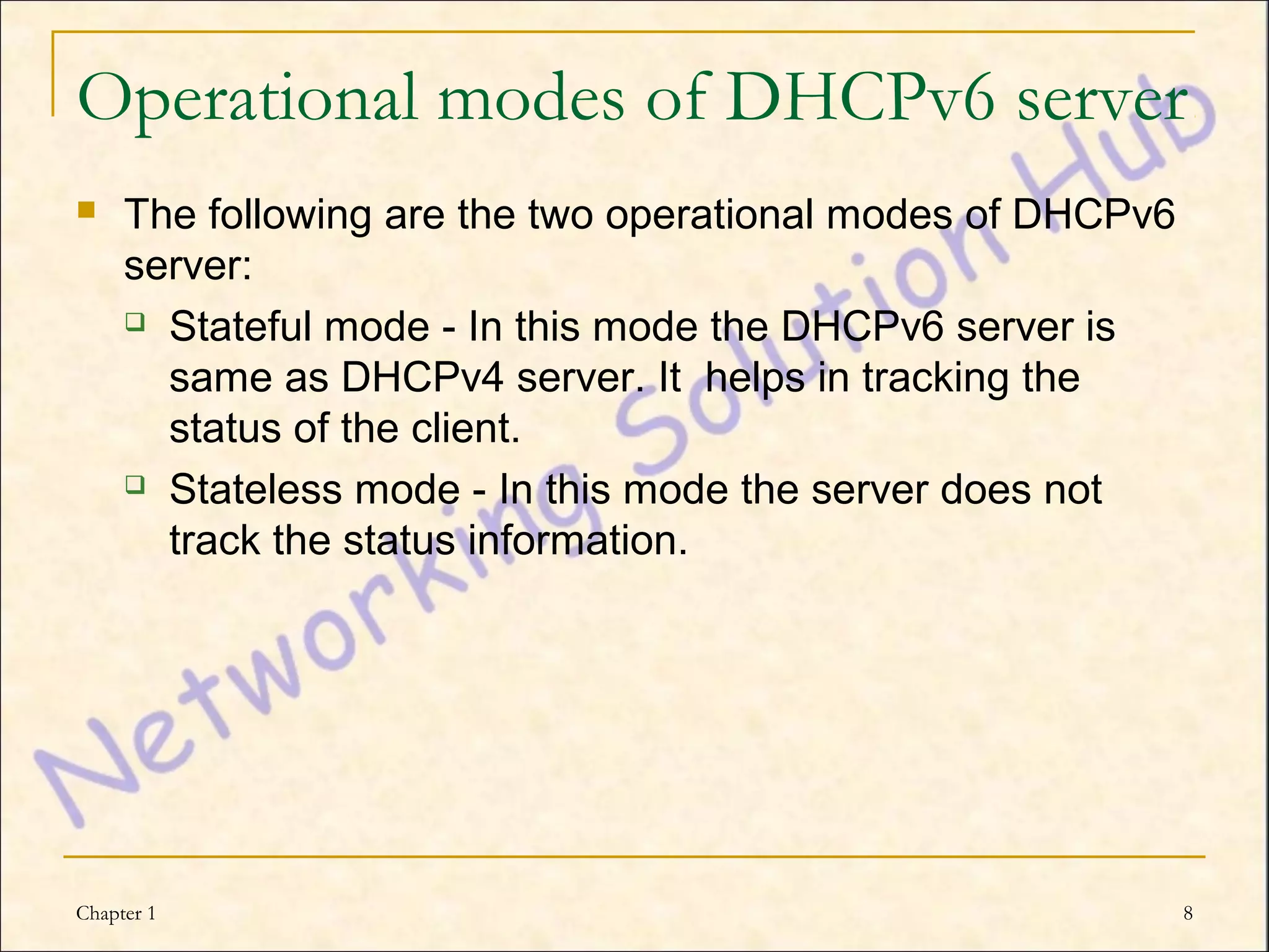 Operational modes of DHCPv6 server
    The following are the two operational modes of DHCPv6
     server:
      Stateful mode - In this mode the DHCPv6 server is

       same as DHCPv4 server. It helps in tracking the
       status of the client.
      Stateless mode - In this mode the server does not

       track the status information.




Chapter 1                                                    8
 