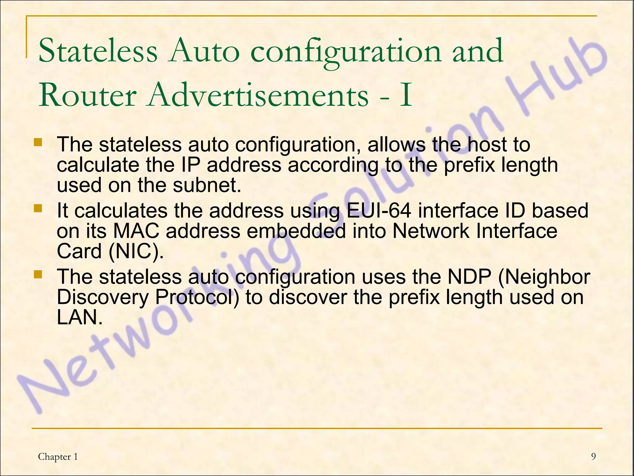 Stateless Auto configuration and
Router Advertisements - I
   The stateless auto configuration, allows the host to
    calculate the IP address according to the prefix length
    used on the subnet.
   It calculates the address using EUI-64 interface ID based
    on its MAC address embedded into Network Interface
    Card (NIC).
   The stateless auto configuration uses the NDP (Neighbor
    Discovery Protocol) to discover the prefix length used on
    LAN.




Chapter 1                                                       9
 