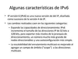 Algunas características de IPv6
• IP versión 6 (IPv6) es una nueva versión de del IP, diseñada
  como sucesora de la versión 4 de IP.
• Los cambios realizados caen en las siguientes categorías:
   – Expande las capacidades de direccionamiento: IPv6
     incrementa el tamaño de las direcciones IP de 32 bits a
     128 bits, para soportar más niveles de la jerarquía de
     direccionamiento, un número mucho más grande de
     nodos direccionables y una autoconfiguración más simple.
   – La escalabilidad del enrutamiento multicast es mejorado al
     agregar un campo de ámbito (“scope”) a las direcciones
     multicast.
 