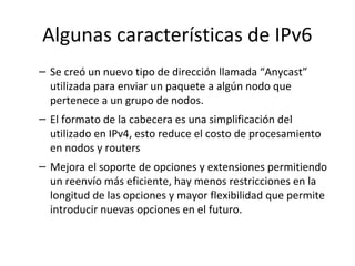 Algunas características de IPv6
– Se creó un nuevo tipo de dirección llamada “Anycast”
  utilizada para enviar un paquete a algún nodo que
  pertenece a un grupo de nodos.
– El formato de la cabecera es una simplificación del
  utilizado en IPv4, esto reduce el costo de procesamiento
  en nodos y routers
– Mejora el soporte de opciones y extensiones permitiendo
  un reenvío más eficiente, hay menos restricciones en la
  longitud de las opciones y mayor flexibilidad que permite
  introducir nuevas opciones en el futuro.
 