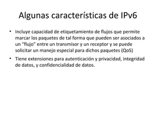 Algunas características de IPv6
• Incluye capacidad de etiquetamiento de flujos que permite
  marcar los paquetes de tal forma que pueden ser asociados a
  un “flujo” entre un transmisor y un receptor y se puede
  solicitar un manejo especial para dichos paquetes (QoS)
• Tiene extensiones para autenticación y privacidad, integridad
  de datos, y confidencialidad de datos.
 