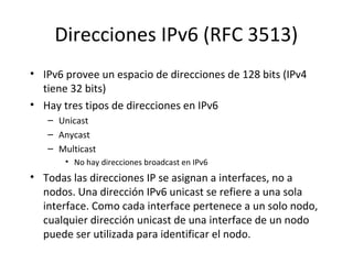 Direcciones IPv6 (RFC 3513)
• IPv6 provee un espacio de direcciones de 128 bits (IPv4
  tiene 32 bits)
• Hay tres tipos de direcciones en IPv6
   – Unicast
   – Anycast
   – Multicast
       • No hay direcciones broadcast en IPv6
• Todas las direcciones IP se asignan a interfaces, no a
  nodos. Una dirección IPv6 unicast se refiere a una sola
  interface. Como cada interface pertenece a un solo nodo,
  cualquier dirección unicast de una interface de un nodo
  puede ser utilizada para identificar el nodo.
 