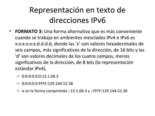 Representación en texto de
              direcciones IPv6
• FORMATO 3: Una forma alternativa que es más conveniente
  cuando se trabaja en ambientes mezclados IPv4 e IPv6 es
  x:x:x:x:x:x:d.d.d.d, donde las 'x’ son valores hexadecimales de
  seis campos, más significativos de la dirección, de 16 bits y las
  'd’ son valores decimales de los cuatro campos, menos
  significativos de la dirección, de 8 bits (la representación
  estándar IPv4).
   – 0:0:0:0:0:0:13.1.68.3
   – 0:0:0:0:0:FFFF:129.144.52.38
   – o en la forma comprimida ::13.1.68.3 y ::FFFF:129.144.52.38
 
