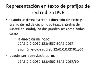 Representación en texto de prefijos de
          red red en IPv6
• Cuando se desea escribir la dirección del nodo y el
  prefijo de red de dicho nodo (e.g., el prefijo de
  subred del nodo), los dos pueden ser combinados
  como
      • la dirección del nodo
        12AB:0:0:CD30:123:4567:89AB:CDEF
      • y su número de subred 12AB:0:0:CD30::/60
• puede ser abreviada como
      • 12AB:0:0:CD30:123:4567:89AB:CDEF/60
 
