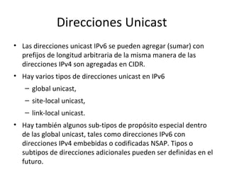 Direcciones Unicast
• Las direcciones unicast IPv6 se pueden agregar (sumar) con
  prefijos de longitud arbitraria de la misma manera de las
  direcciones IPv4 son agregadas en CIDR.
• Hay varios tipos de direcciones unicast en IPv6
   – global unicast,
   – site-local unicast,
   – link-local unicast.
• Hay también algunos sub-tipos de propósito especial dentro
  de las global unicast, tales como direcciones IPv6 con
  direcciones IPv4 embebidas o codificadas NSAP. Tipos o
  subtipos de direcciones adicionales pueden ser definidas en el
  futuro.
 