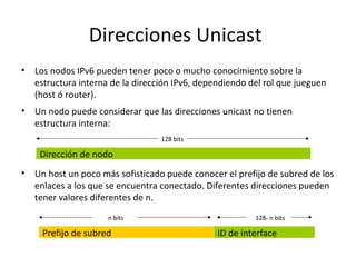 Direcciones Unicast
•   Los nodos IPv6 pueden tener poco o mucho conocimiento sobre la
    estructura interna de la dirección IPv6, dependiendo del rol que jueguen
    (host ó router).
•   Un nodo puede considerar que las direcciones unicast no tienen
    estructura interna:
                                   128 bits

     Dirección de nodo
•   Un host un poco más sofisticado puede conocer el prefijo de subred de los
    enlaces a los que se encuentra conectado. Diferentes direcciones pueden
    tener valores diferentes de n.
                      n bits                              128- n bits

     Prefijo de subred                           ID de interface
 