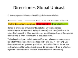 Direcciones Global Unicast
•   El formato general de una dirección global unicast IPv6 es:

                n bits                     m bits          128- n- m bits

    Prefijo de enrutamiento global ID de subred       ID de interface
•   donde el prefijo de enrutamiento global es un valor asignado
    (normalmente estructurado jerárquicamente) a un sitio (un cluster de
    subredes/enlaces), el ID de subred es un identificador de un enlace dentro
    de un sitio y el ID de interface es el expuesto antes.
•   Todas las direcciones global unicast diferentes a las que comienzan con
    los bits 000 tienen un ID de interface de 64 bits (i.e., n + m = 64). Las
    direcciones unicast globales que inician con los bits 000 no tienen esa
    restricción en el tamaño o la estructura del campo del ID de la interface
    (ejemplo: las direcciones IPv6 con direcciones IPv4 embebidas)
 