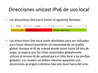 Direcciones unicast IPv6 de uso local
• Las direcciones Site-Local tienen el siguiente formato:
       10 bits         54 bits                   64 bits

    1111111011 ID de subred          ID de interface


• Las direcciones Site-local están diseñadas para ser utilizadas
  para hacer direccionamiento sin necesidad de un prefijo
  global. Aunque el ID de subred puede tener hasta 54 bits de
  largo, se espera que los sitios conectados globalmente
  utilicen el mismo ID de subred para el sitio local y los prefijos
  globales. Los routers no deben reenviar paquetes con
  direcciones ip origen o destino tipo site-local fuera del sitio.
 