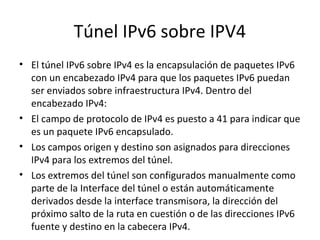 Túnel IPv6 sobre IPV4
• El túnel IPv6 sobre IPv4 es la encapsulación de paquetes IPv6
  con un encabezado IPv4 para que los paquetes IPv6 puedan
  ser enviados sobre infraestructura IPv4. Dentro del
  encabezado IPv4:
• El campo de protocolo de IPv4 es puesto a 41 para indicar que
  es un paquete IPv6 encapsulado.
• Los campos origen y destino son asignados para direcciones
  IPv4 para los extremos del túnel.
• Los extremos del túnel son configurados manualmente como
  parte de la Interface del túnel o están automáticamente
  derivados desde la interface transmisora, la dirección del
  próximo salto de la ruta en cuestión o de las direcciones IPv6
  fuente y destino en la cabecera IPv4.
 
