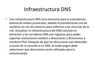 Infraestructura DNS
• Una infraestructura DNS será necesaria para la coexistencia
  exitosa de ambos protocolos, debido al prevaleciente uso de
  nombres en vez de números para referirse a los recursos de la
  red. Actualizar la infraestructura del DNS consiste en
  alimentar a los servidores DNS con registros para poder
  soportar resoluciones nombre a direcciones y direcciones a
  nombres IPv6. Después de que las direcciones son obtenidas
  a través de la consulta a un DNS, el nodo origen debe
  seleccionar que direcciones serán utilizadas para la
  comunicación.
 