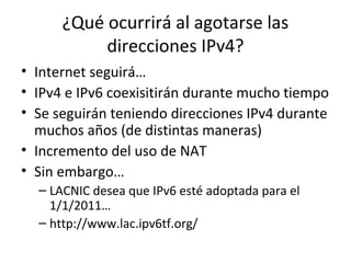 ¿Qué ocurrirá al agotarse las
           direcciones IPv4?
• Internet seguirá…
• IPv4 e IPv6 coexisitirán durante mucho tiempo
• Se seguirán teniendo direcciones IPv4 durante
  muchos años (de distintas maneras)
• Incremento del uso de NAT
• Sin embargo…
  – LACNIC desea que IPv6 esté adoptada para el
    1/1/2011…
  – http://www.lac.ipv6tf.org/
 