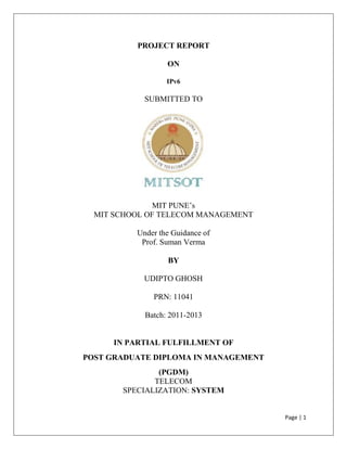 PROJECT REPORT

                  ON

                  IPv6

            SUBMITTED TO




               MIT PUNE’s
  MIT SCHOOL OF TELECOM MANAGEMENT

          Under the Guidance of
           Prof. Suman Verma

                  BY

            UDIPTO GHOSH

              PRN: 11041

            Batch: 2011-2013


     IN PARTIAL FULFILLMENT OF
POST GRADUATE DIPLOMA IN MANAGEMENT
               (PGDM)
              TELECOM
       SPECIALIZATION: SYSTEM


                                      Page | 1
 