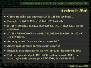 A salvação IPv6
 O IPv6 trabalha com endereços IP de 128 bits (16 bytes).
 Exemplo: fe80:dcf2:1234:c1a3:f24d:a2ff:fee5:ef7e.
 2^128 = 340.282.366.920.938.463.463.374.607.431.768.211.456 de 
  endereços IP.
 2^128 / 7.000.000.000 =~ 48.611.766.702.991.209.066.196.372.490 
  IPs por pessoa.
 Antes: quantos IPs vamos dar a um usuário?
 Agora: quantas redes daremos a um usuário?
 Regulado pela primeira vez na RFC 1883, de  dezembro de 1995.
 Padronização atual pela RFC 2460, de dezembro de 1998, com 
  atualização mais recente pela RFC 6564, de abril de 2012.

                                                       Eriberto ­ nov. 2012
 