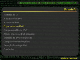 Sumário
História do IP
A extinção do IPv4
A salvação IPv6
O que muda no IPv6?
Comparação IPv4 / IPv6
Alguns endereços IPv6 especiais
Exemplo de IPv6 configurado
Comparação de cabeçalhos
Exemplo de tráfego IPv6
Conclusão



                                  Eriberto ­ nov. 2012
 