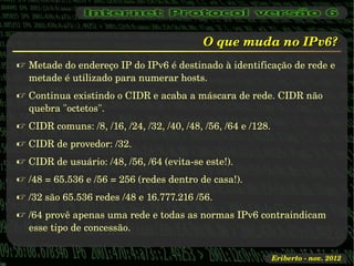 O que muda no IPv6?
 Metade do endereço IP do IPv6 é destinado à identificação de rede e 
  metade é utilizado para numerar hosts.
 Continua existindo o CIDR e acaba a máscara de rede. CIDR não 
  quebra "octetos".
 CIDR comuns: /8, /16, /24, /32, /40, /48, /56, /64 e /128.
 CIDR de provedor: /32.
 CIDR de usuário: /48, /56, /64 (evita­se este!).
 /48 = 65.536 e /56 = 256 (redes dentro de casa!).
 /32 são 65.536 redes /48 e 16.777.216 /56.
 /64 provê apenas uma rede e todas as normas IPv6 contraindicam 
  esse tipo de concessão.


                                                               Eriberto ­ nov. 2012
 