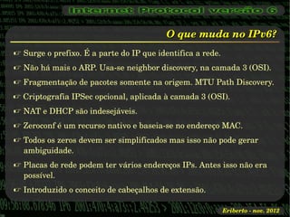 O que muda no IPv6?
 Surge o prefixo. É a parte do IP que identifica a rede.
 Não há mais o ARP. Usa­se neighbor discovery, na camada 3 (OSI).
 Fragmentação de pacotes somente na origem. MTU Path Discovery.
 Criptografia IPSec opcional, aplicada à camada 3 (OSI).
 NAT e DHCP são indesejáveis.
 Zeroconf é um recurso nativo e baseia­se no endereço MAC.
 Todos os zeros devem ser simplificados mas isso não pode gerar 
  ambiguidade.
 Placas de rede podem ter vários endereços IPs. Antes isso não era 
  possível.
 Introduzido o conceito de cabeçalhos de extensão.

                                                            Eriberto ­ nov. 2012
 