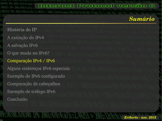 Sumário
História do IP
A extinção do IPv4
A salvação IPv6
O que muda no IPv6?
Comparação IPv4 / IPv6
Alguns endereços IPv6 especiais
Exemplo de IPv6 configurado
Comparação de cabeçalhos
Exemplo de tráfego IPv6
Conclusão



                                  Eriberto ­ nov. 2012
 
