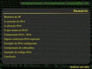 Sumário
História do IP
A extinção do IPv4
A salvação IPv6
O que muda no IPv6?
Comparação IPv4 / IPv6
Alguns endereços IPv6 especiais
Exemplo de IPv6 configurado
Comparação de cabeçalhos
Exemplo de tráfego IPv6
Conclusão



                                  Eriberto ­ nov. 2012
 