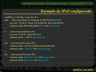 Exemplo de IPv6 configurado
root@libra:~# ifconfig | grep inet ­B 1
eth0      Link encap:Ethernet  Endereço de HW f0:4d:a2:e5:ef:7e  
          inet end.: 172.16.0.1  Bcast:172.16.255.255  Masc:255.255.0.0
          endereço inet6: fe80::f24d:a2ff:fee5:ef:7e/64 Escopo:Link
­­
lo        Link encap:Loopback Local  
          inet end.: 127.0.0.1  Masc:255.0.0.0
          endereço inet6: ::1/128 Escopo:Máquina
­­
sit0      Link encap:IPv6 sobre IPv4  
          endereço inet6: ::127.0.0.1/96 Escopo:Desconhecido
          endereço inet6: ::172.16.0.1/96 Escopo:Compat
­­
sit1      Link encap:IPv6 sobre IPv4  
          endereço inet6: 2001:470:3:a33::2/64 Escopo:Global
          endereço inet6: fe80::ac15:1/64 Escopo:Link




                                                                          Eriberto ­ nov. 2012
 