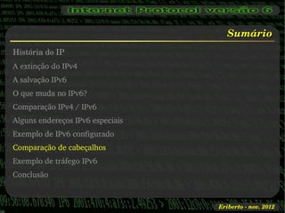 Sumário
História do IP
A extinção do IPv4
A salvação IPv6
O que muda no IPv6?
Comparação IPv4 / IPv6
Alguns endereços IPv6 especiais
Exemplo de IPv6 configurado
Comparação de cabeçalhos
Exemplo de tráfego IPv6
Conclusão



                                  Eriberto ­ nov. 2012
 