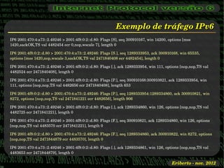 Exemplo de tráfego IPv6
IP6 2001:470:4:a73::2.49246 > 2001:4f8:0:2::d.80: Flags [S], seq 300910167, win 14200, options [mss 
1420,sackOK,TS val 4482454 ecr 0,nop,wscale 7], length 0

IP6 2001:4f8:0:2::d.80 > 2001:470:4:a73::2.49246: Flags [S.], seq 1289333953, ack 300910168, win 65535, 
options [mss 1420,nop,wscale 3,sackOK,TS val 2471840408 ecr 4482454], length 0

IP6 2001:470:4:a73::2.49246 > 2001:4f8:0:2::d.80: Flags [.], ack 1289333954, win 111, options [nop,nop,TS val 
4482524 ecr 2471840408], length 0

IP6 2001:470:4:a73::2.49246 > 2001:4f8:0:2::d.80: Flags [P.], seq 300910168:300910821, ack 1289333954, win 
111, options [nop,nop,TS val 4482656 ecr 2471840408], length 653

IP6 2001:4f8:0:2::d.80 > 2001:470:4:a73::2.49246: Flags [P.], seq 1289333954:1289334860, ack 300910821, win 
8272, options [nop,nop,TS val 2471841221 ecr 4482656], length 906

IP6 2001:470:4:a73::2.49246 > 2001:4f8:0:2::d.80: Flags [.], ack 1289334860, win 126, options [nop,nop,TS val 
4482725 ecr 2471841221], length 0

IP6 2001:470:4:a73::2.49246 > 2001:4f8:0:2::d.80: Flags [F.], seq 300910821, ack 1289334860, win 126, options 
[nop,nop,TS val 4483570 ecr 2471841221], length 0

IP6 2001:4f8:0:2::d.80 > 2001:470:4:a73::2.49246: Flags [F.], seq 1289334860, ack 300910822, win 8272, options 
[nop,nop,TS val 2471844879 ecr 4483570], length 0

IP6 2001:470:4:a73::2.49246 > 2001:4f8:0:2::d.80: Flags [.], ack 1289334861, win 126, options [nop,nop,TS val 
4483653 ecr 2471844879], length 0

                                                                                         Eriberto ­ nov. 2012
 
