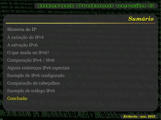 Sumário
História do IP
A extinção do IPv4
A salvação IPv6
O que muda no IPv6?
Comparação IPv4 / IPv6
Alguns endereços IPv6 especiais
Exemplo de IPv6 configurado
Comparação de cabeçalhos
Exemplo de tráfego IPv6
Conclusão



                                  Eriberto ­ nov. 2012
 