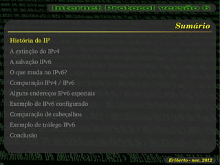 Sumário
História do IP
A extinção do IPv4
A salvação IPv6
O que muda no IPv6?
Comparação IPv4 / IPv6
Alguns endereços IPv6 especiais
Exemplo de IPv6 configurado
Comparação de cabeçalhos
Exemplo de tráfego IPv6
Conclusão



                                  Eriberto ­ nov. 2012
 