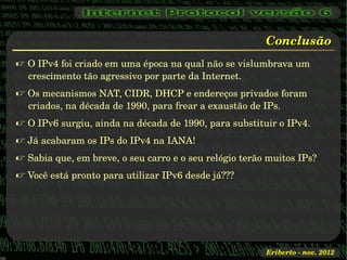 Conclusão
 O IPv4 foi criado em uma época na qual não se vislumbrava um 
  crescimento tão agressivo por parte da Internet.
 Os mecanismos NAT, CIDR, DHCP e endereços privados foram 
  criados, na década de 1990, para frear a exaustão de IPs.
 O IPv6 surgiu, ainda na década de 1990, para substituir o IPv4.
 Já acabaram os IPs do IPv4 na IANA!
 Sabia que, em breve, o seu carro e o seu relógio terão muitos IPs?
 Você está pronto para utilizar IPv6 desde já???




                                                        Eriberto ­ nov. 2012
 