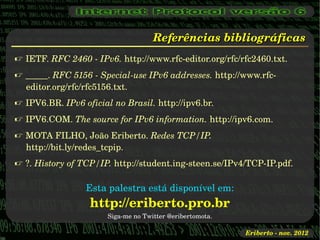Referências bibliográficas
 IETF. RFC 2460 ­ IPv6. http://www.rfc­editor.org/rfc/rfc2460.txt.
 _____. RFC 5156 ­ Special­use IPv6 addresses. http://www.rfc­
  editor.org/rfc/rfc5156.txt.
 IPV6.BR. IPv6 oficial no Brasil. http://ipv6.br.
 IPV6.COM. The source for IPv6 information. http://ipv6.com.
 MOTA FILHO, João Eriberto. Redes TCP/IP. 
  http://bit.ly/redes_tcpip.
 ?. History of TCP/IP. http://student.ing­steen.se/IPv4/TCP­IP.pdf.

                 Esta palestra está disponível em:
                  http://eriberto.pro.br
                       Siga­me no Twitter @eribertomota.

                                                           Eriberto ­ nov. 2012
 