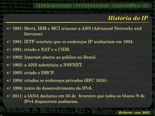 História do IP
 1991: Merit, IBM e MCI criaram a ANS (Advanced Networks and 
        Services).
 1991: IETF concluiu que os endereços IP acabariam em 1994.
 1991: criado o NAT e o CIDR.
 1992: Internet aberta ao público no Brasil.
 1993: a ANS substituiu a NSFNET.
 1993: criado o DHCP.
 1994: criados os endereços privados (RFC 1918).
 1994: início do desenvolvimento do IPv6.
 2011: a IANA declarou em 03 de  fevereiro que todos os blocos /8 de 
        IPv4 disponíveis acabaram.

                                                        Eriberto ­ nov. 2012
 