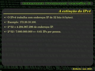 A extinção do IPv4
 O IPv4 trabalha com endereços IP de 32 bits (4 bytes).
 Exemplo: 172.20.10.100.
 2^32 = 4.294.967.296 de endereços IP.
 2^32 / 7.000.000.000 =~ 0.61 IPs por pessoa.




                                                       Eriberto ­ nov. 2012
 
