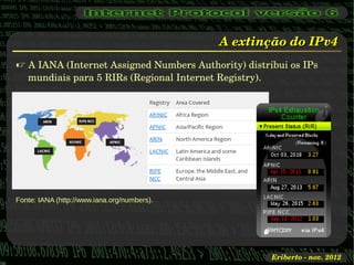 A extinção do IPv4
 A IANA (Internet Assigned Numbers Authority) distribui os IPs 
  mundiais para 5 RIRs (Regional Internet Registry).




Fonte: IANA (http://www.iana.org/numbers).




                                                     Eriberto ­ nov. 2012
 