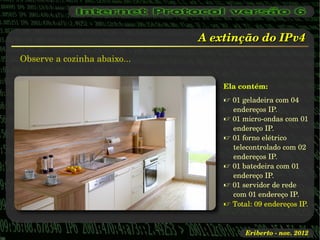 A extinção do IPv4
Observe a cozinha abaixo...


                                  Ela contém:
                                   01 geladeira com 04 
                                    endereços IP.
                                   01 micro­ondas com 01 
                                    endereço IP.
                                   01 forno elétrico 
                                    telecontrolado com 02 
                                    endereços IP.
                                   01 batedeira com 01 
                                    endereço IP.
                                   01 servidor de rede 
                                    com 01 endereço IP.
                                   Total: 09 endereços IP.


                                        Eriberto ­ nov. 2012
 