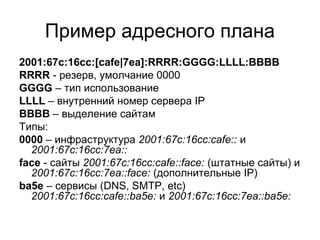 Пример адресного плана
2001:67c:16cc:[cafe|7ea]:RRRR:GGGG:LLLL:BBBB
RRRR - резерв, умолчание 0000
GGGG – тип использование...