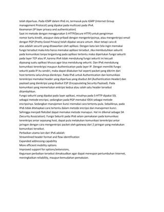 telah diperluas. Pada ICMP dalam IPv6 ini, termasuk pula IGMP (Internet Group
management Protocol) yang dipakai pada multicast pada IPv4.
Keamanan (IP layer privacy and authentication)
Saat ini metode dengan menggunakan S-HTTP(Secure HTTP) untuk pengiriman
nomor kartu kredit, ataupun data pribadi dengan mengenkripsinya, atau mengenkripsi email
dengan PGP (Pretty Good Privacy) telah dipakai secara umum. Akan tetapi cara di
atas adalah securiti yang ditawarkan oleh aplikasi. Dengan kata lain bila ingin memakai
fungsi tersebut maka kita harus memakai aplikasi tersebut. Jika membutuhkan sekuriti
pada komunikasi tanpa tergantung pada aplikasi tertentu maka diperlukan fungsi sekuriti
pada layer TCP atau IP, karena IPv4 tidak mendukung fungsi sekuriti ini kecuali
dipasang suatu aplikasi khusus agar bisa mendukung sekuriti. Dan IPv6 mendukung
komunikasi terenkripsi maupun Authentication pada layer IP. Dengan memiliki fungsi
sekuriti pada IP itu sendiri, maka dapat dilakukan hal seperti packet yang dikirim dari
host tertentu seluruhnya dienkripsi. Pada IPv6 untuk Authentication dan komunikasi
terenkripsi memakai header yang diperluas yang disebut AH (Authentication Header) dan
payload yang dienkripsi yang disebut ESP (Encapsulating Security Payload). Pada
komunikasi yang memerlukan enkripsi kedua atau salah satu header tersebut
ditambahkan.
Fungsi sekuriti yang dipakai pada layer aplikasi, misalnya pada S-HTTP dipakai SSL
sebagai metode encripsi, sedangkan pada PGP memakai IDEA sebagai metode
encripsinya. Sedangkan manajemen kunci memakai cara tertentu pula. Sebaliknya, pada
IPv6 tidak ditetapkan cara tertentu dalam metode encripsi dan manajemen kunci.
Sehingga menjadi fleksibel dapat memakai metode manapun. Hal ini dikenal sebagai SA
(Security Association). Fungsi Sekuriti pada IPv6 selain pemakaian pada komunikasi
terenkripsi antar sepasang host, dapat pula melakukan komunikasi terenkripsi antar
jaringan dengan cara mengenkripsi packet oleh gateway dari 2 jaringan yang melakukan
komunikasi tersebut.
Perbaikan utama lain dari IPv6 adalah:
Streamlined header format and flow identification
Expanded addressing capability
More efficient mobility options
Improved support for options/extensions,
Kegunaan perbaikan tersebut dimaksudkan agar dapat merespon pertumbuhan Internet,
meningkatkan reliability, maupun kemudahan pemakaian.
 