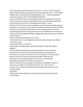 Ipv6, alamat dapat didefinisikan dalam format x:x:x:x:x:x:d.d.d.d. Dimana terdapat 6
bagian bilangan hexadesimal sepanjang 16 bit (x) yang dipisahkan oleh “:”, dan 4 bagian
bilangan desimal sepanjang 8 bit (d) yang dipisahkan oleh “.”. Istilah yang diberikan
untuk jenis alamat ini yaitu “IPv4-Compatible IPv6 Address”.
Contoh: 0:0:0:0:0:0:27.23.113. Ketika lingkungan IPv4 sama sekali tidak mendukung
IPv6, format penulisan alamat menjadi agak berbeda. Alamat IPv4 direpresentasikan
dalam bentuk lain yang disebut “IPv4-Mapped IPv6 address”. Contoh:
0:0:0:0:0:FFFF:27.23.113.1.Untuk membedakan tipe alamat yang satu dengan yang lain,
perhatikan saja “leading bits in the address” atau bit-bit awal pada setiap alamat. Dalam
istilah teknis, disebut Format Prefix atau FP. Selain itu diperkenalkan pula struktur
bertingkat agar pengelolaan routing menjadi mudah. Pada CIDR (Classless Interdomain
Routing) tabel routing diperkecil dengan menggabungkan jadi satu informasi routing dari
sebuah organisasi.
Address IPv6 dapat dibagi menjadi 4 jenis, yaitu :
Unicast Address (one-to-one) digunakan untuk komunikasi satu lawan satu, dengan
menunjuk satu host.
Pada Unicast address ini terdiri dari :
Global, address yang digunakan misalnya untuk address provider atau address
geografis.
Link Local Address adalah address yang dipakai di dalam satu link saja. Yang
dimaksud link di sini adalah jaringan lokal yang saling tersambung pada satu
level. Address ini dibuat secara otomatis oleh host yang belum mendapat address
global, terdiri dari 10+n bit prefix yang dimulai dengan "FE80" dan field
sepanjang 118-n bit yang menunjukkan nomor host. Link Local Address
digunakan pada pemberian IP address secara otomatis.
Site-local, address yang setara dengan private address, yang dipakai terbatas di
dalam site saja. Address ini dapat diberikan bebas, asal unik di dalam site
tersebut, namun tidak bisa mengirimkan packet dengan tujuan alamat ini di luar
dari site tersebut.
Compatible.
Pada gambar di bawah dijelaskan mengenai cara kerja pengiriman packet pada
Unicast Address :
 