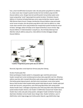 host, untuk mendifinisikan kumpulan node. Jika ada packet yang dikirim ke address
ini, maka router akan mengirim packet tersebut ke host terdekat yang memiliki
Anycast address sama. Dengan kata lain pemilik packet menyerahkan pada router
tujuan yang paling "cocok" bagi pengiriman packet tersebut. Pemakaian Anycast
Address ini misalnya terhadap beberapa server yang memberikan layanan seperti
DNS (Domain Name Server). Dengan memberikan Anycast Address yang sama pada
server-server tersebut, jika ada packet yang dikirim oleh client ke address ini, maka
router akan memilih server yang terdekat dan mengirimkan packet tersebut ke server
tersebut. Sehingga, beban terhadap server dapat terdistribusi secara merata. Bagi
Anycast Address ini tidak disediakan ruang khusus. Jika terhadap beberapa host
diberikan sebuah address yang sama, maka address tersebut dianggap sebagai
Anycast Address.
Reserved, digunakan untuk keperluan dimasa yang akan datang.
Struktur Packet pada IPv6
Dalam pendesignan header packet ini, diupayakan agar cost/nilai pemrosesan
header menjadi kecil untuk mendukung komunikasi data yang lebih real time. Misalnya,
address awal dan akhir menjadi dibutuhkan pada setiap packet. Sedangkan pada header
IPv4 ketika packet dipecah-pecah, ada field untuk menyimpan urutan antar packet.
Namun field tersebut tidak terpakai ketika packet tidak dipecah-pecah. Header pada Ipv6
terdiri dari dua jenis, yang pertama, yaitu field yang dibutuhkan oleh setiap packet
disebut header dasar, sedangkan yang kedua yaitu field yang tidak selalu diperlukan pada
packet disebut header ekstensi, dan header ini didifinisikan terpisah dari header dasar.
Header dasar selalu ada pada setiap packet, sedangkan header tambahan hanya jika
diperlukan diselipkan antara header dasar dengan data. Header tambahan, saat ini
didefinisikan selain bagi penggunaan ketika packet dipecah, juga didefinisikan bagi
 