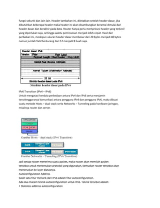 fungsi sekuriti dan lain-lain. Header tambahan ini, diletakkan setelah header dasar, jika
dibutuhkan beberapa header maka header ini akan disambungkan berantai dimulai dari
header dasar dan berakhir pada data. Router hanya perlu memproses header yang terkecil
yang diperlukan saja, sehingga waktu pemrosesan menjadi lebih cepat. Hasil dari
perbaikan ini, meskipun ukuran header dasar membesar dari 20 bytes menjadi 40 bytes
namun jumlah field berkurang dari 12 menjadi 8 buah saja.
IPv6 Transition (IPv4 – IPv6)
Untuk mengatasi kendala perbedaan antara IPv4 dan IPv6 serta menjamin
terselenggaranya komunikasi antara pengguna IPv4 dan pengguna IPv6, maka dibuat
suatu metode Hosts – dual stack serta Networks – Tunneling pada hardware jaringan,
misalnya router dan server.
Jadi setiap router menerima suatu packet, maka router akan memilah packet
tersebut untuk menentukan protokol yang digunakan, kemudian router tersebut akan
meneruskan ke layer diatasnya.
Autoconfiguration Address
Salah satu fitur menarik dari IPv6 adalah fitur autoconfiguration.
Ada dua macam teknik autoconfiguration untuk IPv6. Teknik tersebut adalah:
• Stateless address autoconfiguration
 